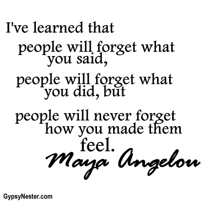 I've learned that people will forget what you said, people will forget what you did, but people will never forget how you made them feel. Maya Angelou 
