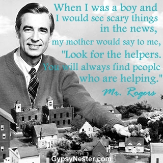 When I was a boy and I would see scary things in the news, my mother would say to me, "Look for the helpers. You will always find people who are helping." - Mr. Rogers 